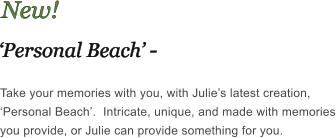 New! Personal Beach - Take your memories with you, with Julies latest creation, Personal Beach.  Intricate, unique, and made with memories you provide, or Julie can provide something for you.
